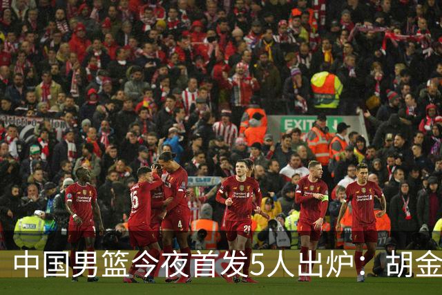 中国男篮今夜首发5人出炉：胡金秋+李弘权+王俊杰+赵继伟+廖三宁
